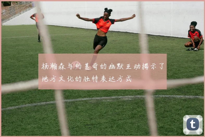 杨瀚森与约基奇的幽默互动揭示了地方文化的独特表达方式