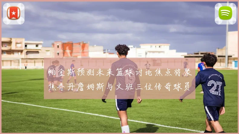 帕金斯预测未来篮球讨论焦点将聚焦乔丹詹姆斯与文班三位传奇球员