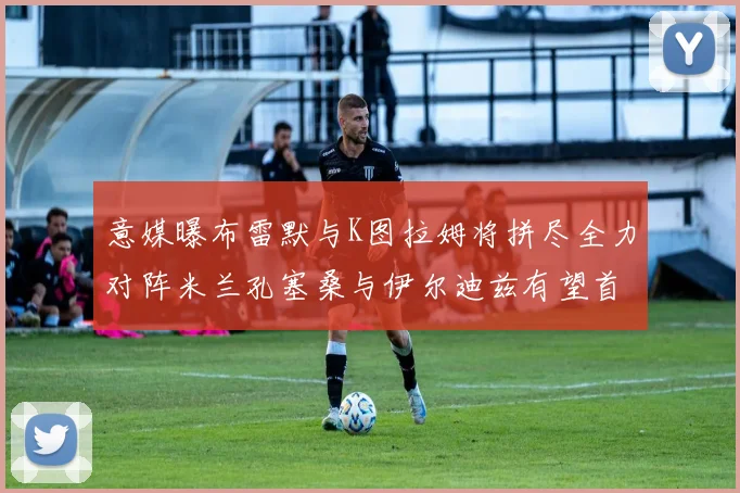 意媒曝布雷默与K图拉姆将拼尽全力对阵米兰孔塞桑与伊尔迪兹有望首发出战