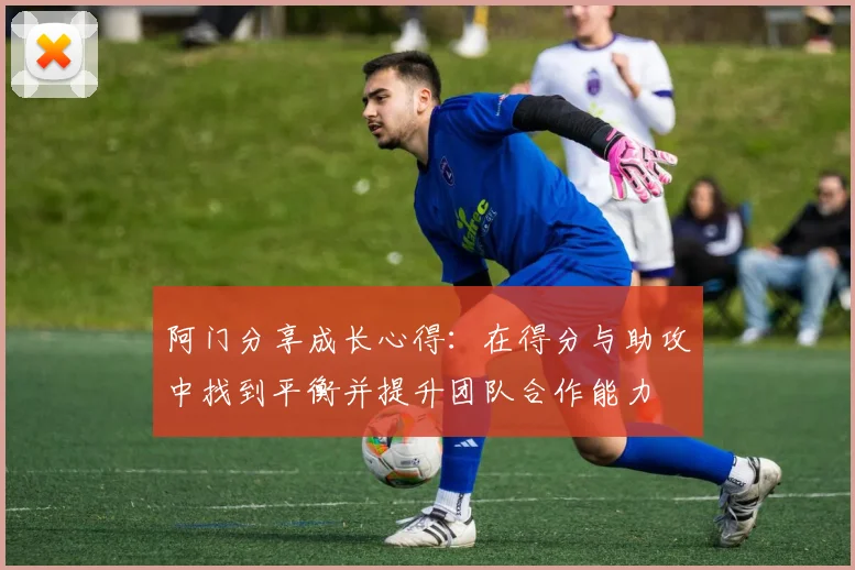 阿门分享成长心得：在得分与助攻中找到平衡并提升团队合作能力