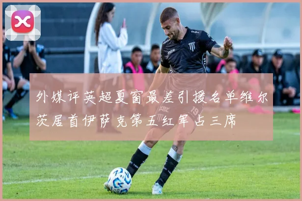 外媒评英超夏窗最差引援名单维尔茨居首伊萨克第五红军占三席