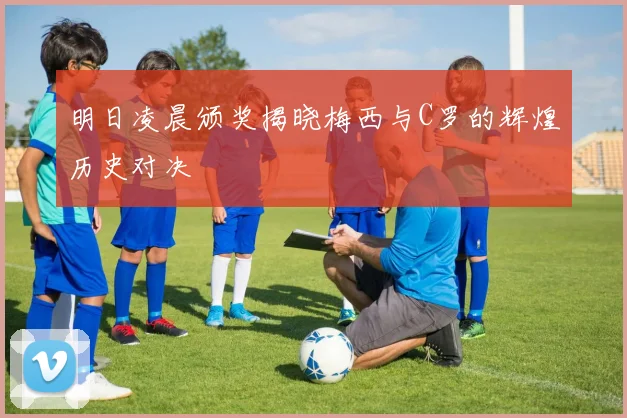 明日凌晨颁奖揭晓梅西与C罗的辉煌历史对决