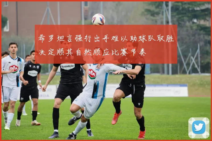 希罗坦言强行出手难以助球队取胜决定顺其自然顺应比赛节奏