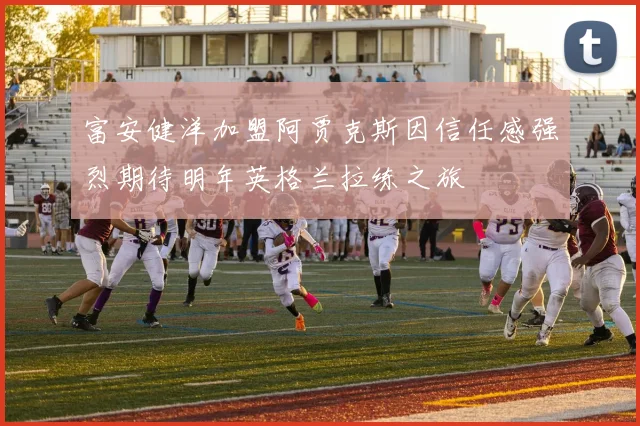 富安健洋加盟阿贾克斯因信任感强烈期待明年英格兰拉练之旅