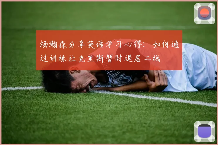 杨瀚森分享英语学习心得：如何通过训练让克里斯暂时退居二线