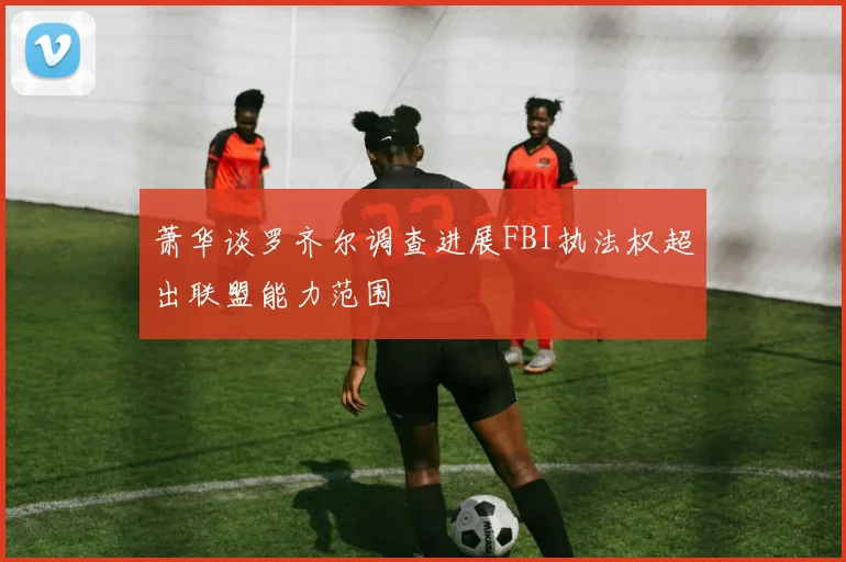 萧华谈罗齐尔调查进展FBI执法权超出联盟能力范围
