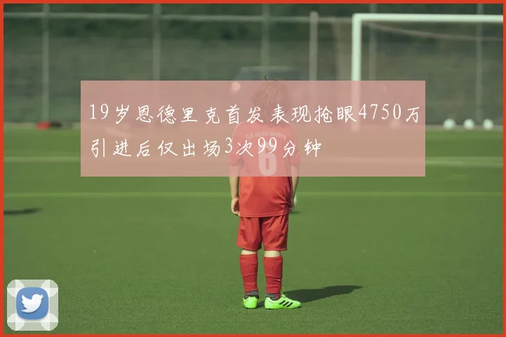 19岁恩德里克首发表现抢眼4750万引进后仅出场3次99分钟