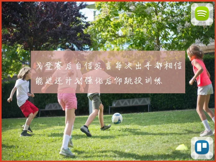 戈登赛后自信发言每次出手都相信能进还计划强化后仰跳投训练