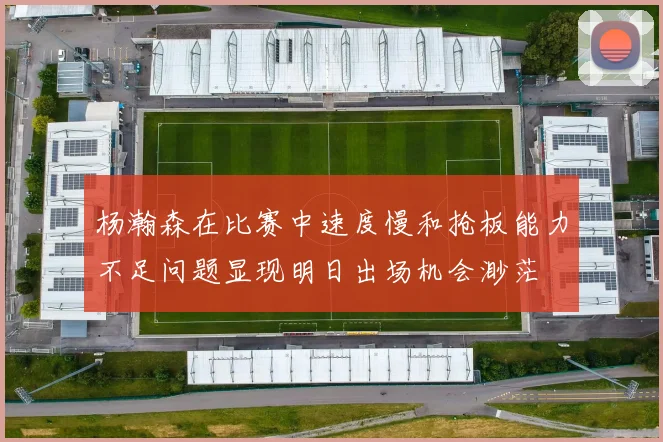 杨瀚森在比赛中速度慢和抢板能力不足问题显现明日出场机会渺茫