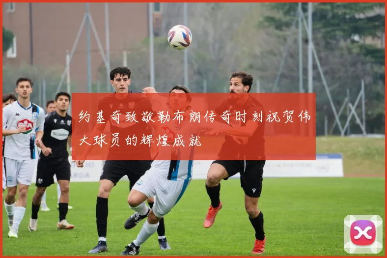 约基奇致敬勒布朗传奇时刻祝贺伟大球员的辉煌成就