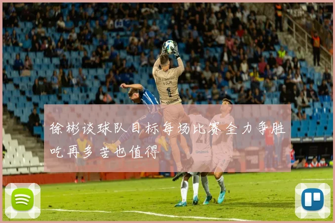 徐彬谈球队目标每场比赛全力争胜吃再多苦也值得
