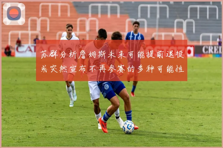 苏群分析詹姆斯未来可能提前退役或突然宣布不再参赛的多种可能性