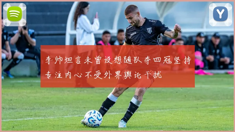 李帅坦言未曾设想随队夺四冠坚持专注内心不受外界舆论干扰