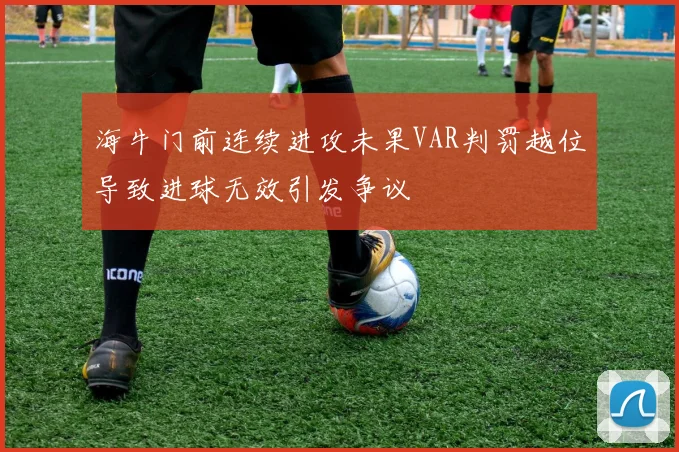 海牛门前连续进攻未果VAR判罚越位导致进球无效引发争议