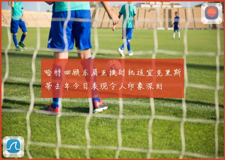 哈特回顾东眉互换时机适宜克里斯蒂去年今日表现令人印象深刻