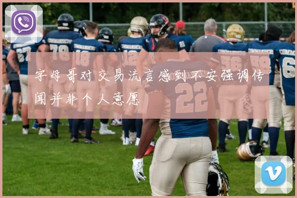 字母哥对交易流言感到不安强调传闻并非个人意愿