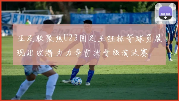 亚足联聚焦U23国足王钰栋等球员展现进攻潜力力争首次晋级淘汰赛
