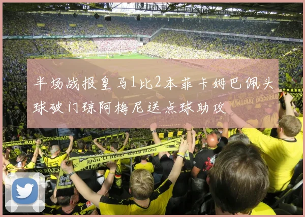 半场战报皇马1比2本菲卡姆巴佩头球破门琼阿梅尼送点球助攻