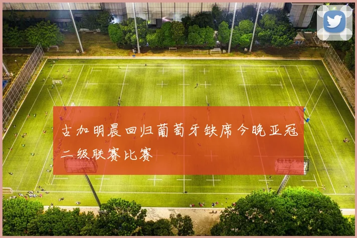 古加明晨回归葡萄牙缺席今晚亚冠二级联赛比赛