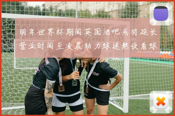 明年世界杯期间英国酒吧或将延长营业时间至凌晨助力球迷熬夜看球