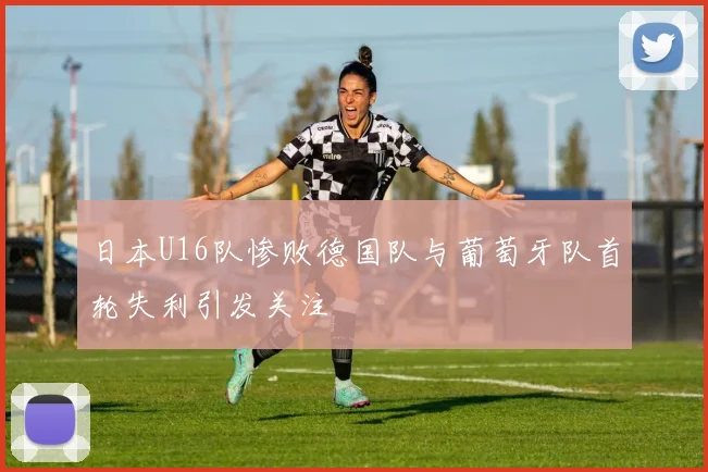 日本U16队惨败德国队与葡萄牙队首轮失利引发关注