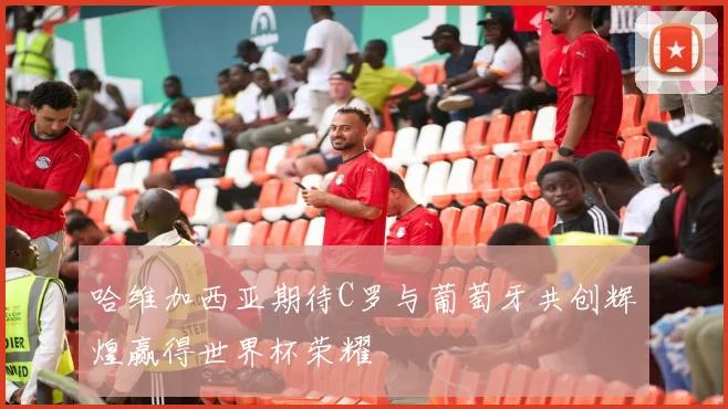 哈维加西亚期待C罗与葡萄牙共创辉煌赢得世界杯荣耀