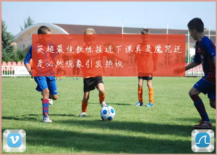 英超最佳教练接连下课真是魔咒还是必然现象引发热议