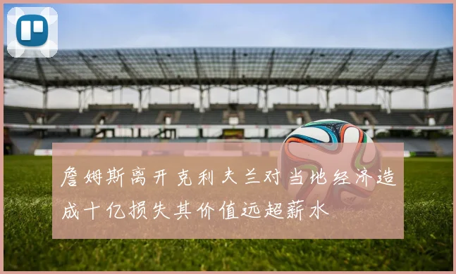 詹姆斯离开克利夫兰对当地经济造成十亿损失其价值远超薪水