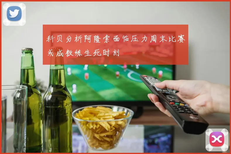 科贝分析阿隆索面临压力周末比赛或成教练生死时刻