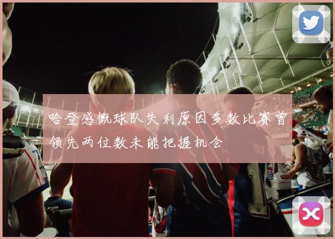 哈登感慨球队失利原因多数比赛曾领先两位数未能把握机会