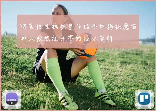 阿莱格里执教皇马的条件揭秘魔笛加入教练组并签约拉比奥特