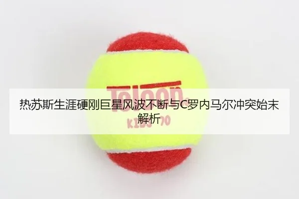 热苏斯生涯硬刚巨星风波不断与C罗内马尔冲突始末解析 | WukongSports